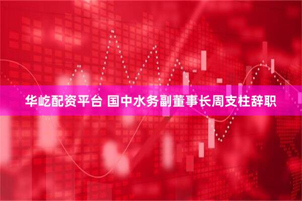 华屹配资平台 国中水务副董事长周支柱辞职