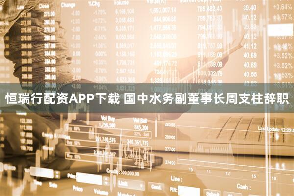 恒瑞行配资APP下载 国中水务副董事长周支柱辞职