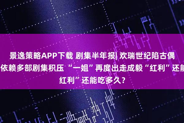 景逸策略APP下载 剧集半年报| 欢瑞世纪陷古偶仙侠路径依赖多部剧集积压 “一姐”再度出走成毅“红利”还能吃多久？