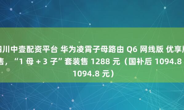 四川中壹配资平台 华为凌霄子母路由 Q6 网线版 优享版开售，“1 母 + 3 子”套装售 1288 元（国补后 1094.8 元）