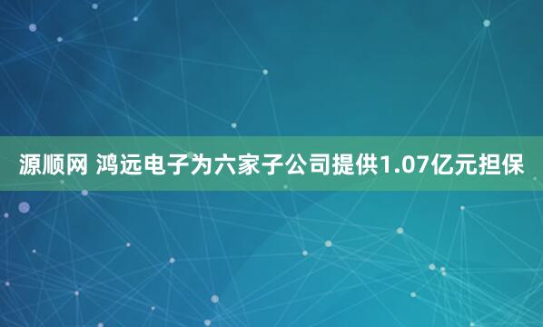 源顺网 鸿远电子为六家子公司提供1.07亿元担保
