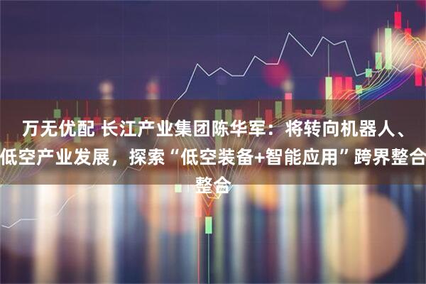 万无优配 长江产业集团陈华军：将转向机器人、低空产业发展，探索“低空装备+智能应用”跨界整合