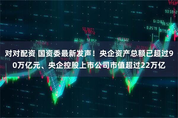 对对配资 国资委最新发声！央企资产总额已超过90万亿元、央企控股上市公司市值超过22万亿