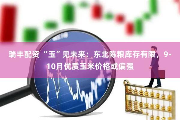 瑞丰配资 “玉”见未来：东北陈粮库存有限，9-10月优质玉米价格或偏强