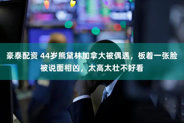 豪泰配资 44岁熊黛林加拿大被偶遇，板着一张脸被说面相凶，太高太壮不好看