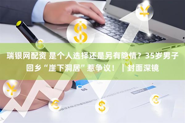 瑞银网配资 是个人选择还是另有隐情？35岁男子回乡“崖下洞居”惹争议！｜封面深镜