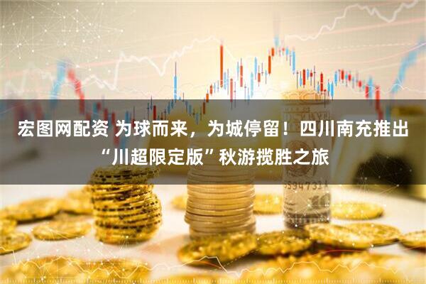 宏图网配资 为球而来，为城停留！四川南充推出“川超限定版”秋游揽胜之旅