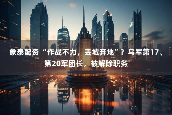 象泰配资 “作战不力，丢城弃地”？乌军第17、第20军团长，被解除职务