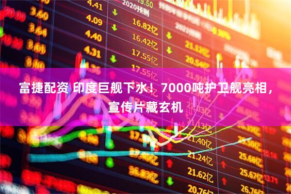 富捷配资 印度巨舰下水！7000吨护卫舰亮相，宣传片藏玄机