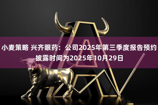 小麦策略 兴齐眼药：公司2025年第三季度报告预约披露时间为2025年10月29日