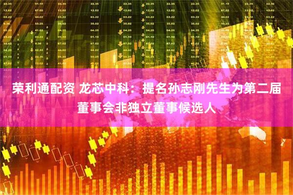 荣利通配资 龙芯中科：提名孙志刚先生为第二届董事会非独立董事候选人