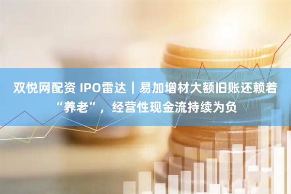 双悦网配资 IPO雷达｜易加增材大额旧账还赖着“养老”，经营性现金流持续为负