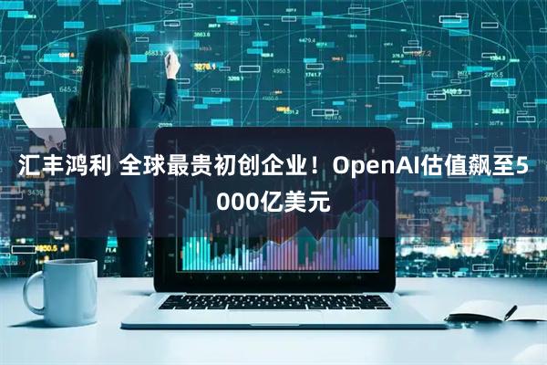 汇丰鸿利 全球最贵初创企业！OpenAI估值飙至5000亿美元