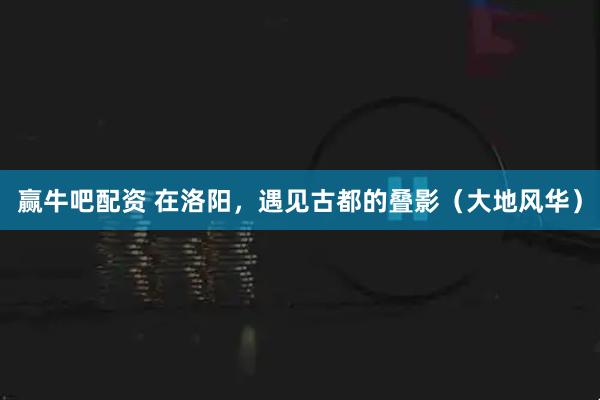 赢牛吧配资 在洛阳，遇见古都的叠影（大地风华）