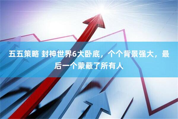 五五策略 封神世界6大卧底，个个背景强大，最后一个蒙蔽了所有人