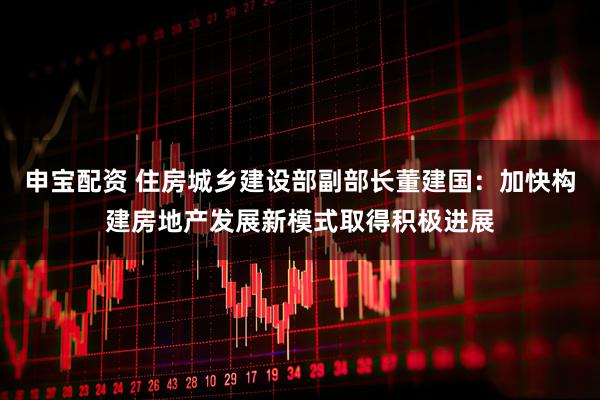 申宝配资 住房城乡建设部副部长董建国：加快构建房地产发展新模式取得积极进展