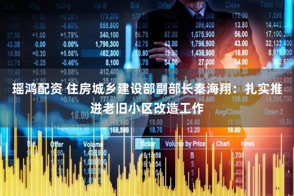 瑶鸿配资 住房城乡建设部副部长秦海翔：扎实推进老旧小区改造工作