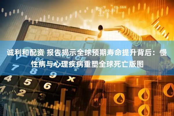 诚利和配资 报告揭示全球预期寿命提升背后：慢性病与心理疾病重塑全球死亡版图