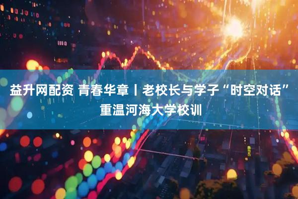 益升网配资 青春华章丨老校长与学子“时空对话” 重温河海大学校训