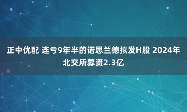 正中优配 连亏9年半的诺思兰德拟发H股 2024年北交所募资2.3亿