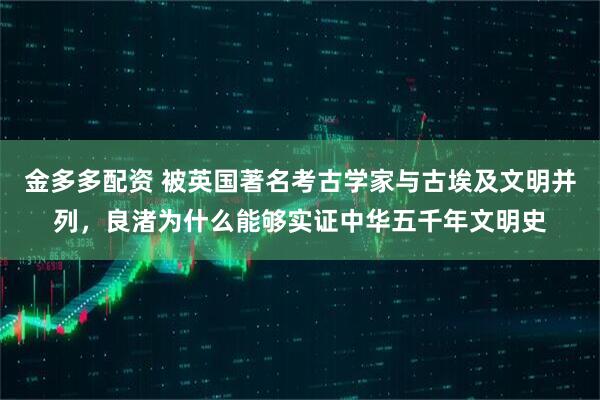 金多多配资 被英国著名考古学家与古埃及文明并列，良渚为什么能够实证中华五千年文明史