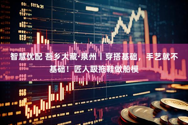 智慧优配 吾乡大藏·泉州丨穿搭基础，手艺就不基础！匠人趿拖鞋做船模