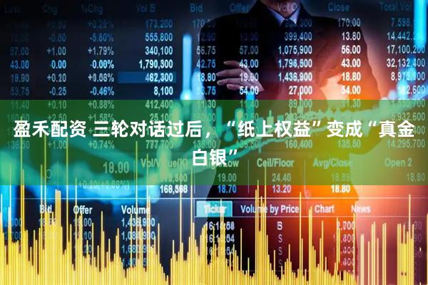 盈禾配资 三轮对话过后，“纸上权益”变成“真金白银”