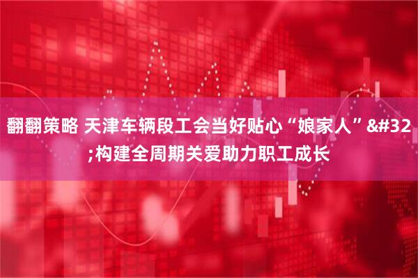翻翻策略 天津车辆段工会当好贴心“娘家人”&#32;构建全周期关爱助力职工成长