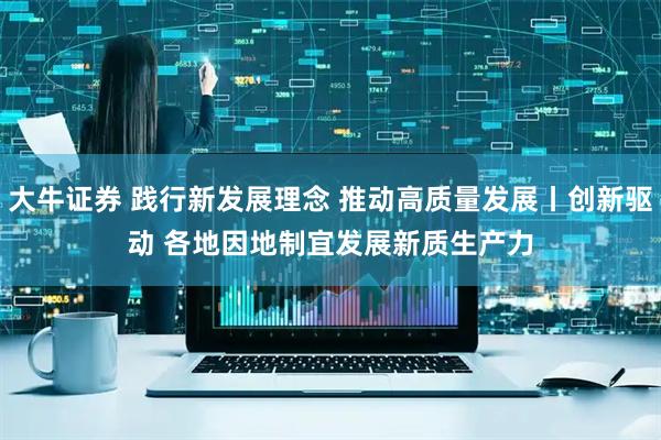 大牛证券 践行新发展理念&#32;推动高质量发展丨创新驱动&#32;各地因地制宜发展新质生产力