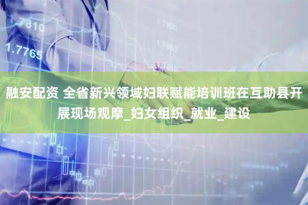 融安配资 全省新兴领域妇联赋能培训班在互助县开展现场观摩_妇女组织_就业_建设