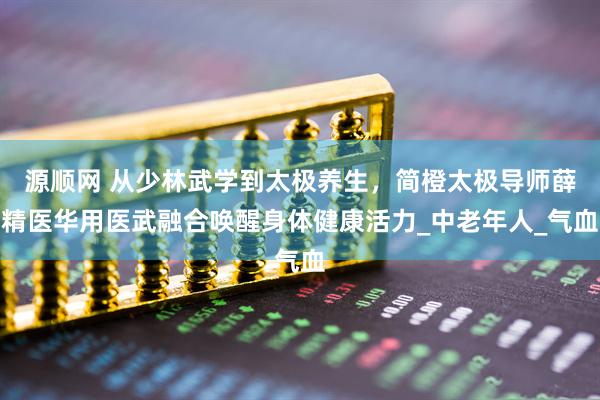 源顺网 从少林武学到太极养生，简橙太极导师薛精医华用医武融合唤醒身体健康活力_中老年人_气血