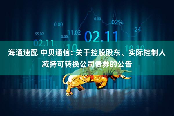 海通速配 中贝通信: 关于控股股东、实际控制人减持可转换公司债券的公告