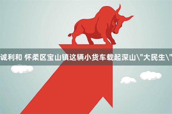 诚利和 怀柔区宝山镇这辆小货车载起深山＂大民生＂